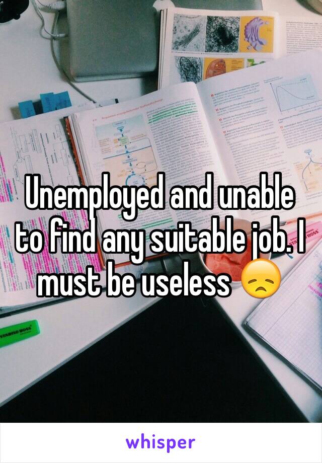 Unemployed and unable to find any suitable job. I must be useless 😞