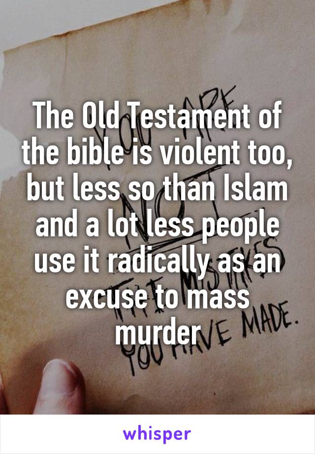 The Old Testament of the bible is violent too, but less so than Islam and a lot less people use it radically as an excuse to mass murder