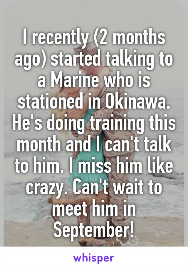 I recently (2 months ago) started talking to a Marine who is stationed in Okinawa. He's doing training this month and I can't talk to him. I miss him like crazy. Can't wait to meet him in September!