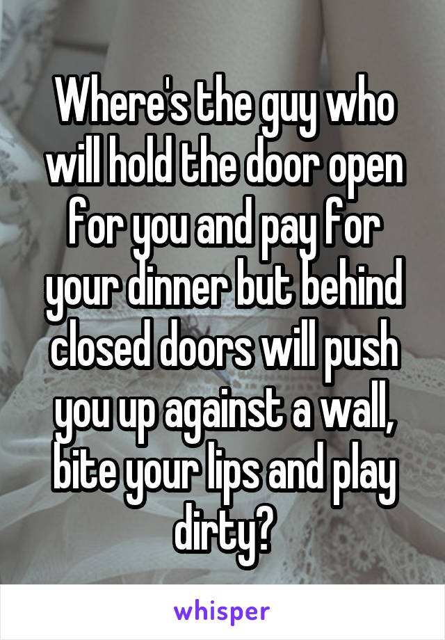 Where's the guy who will hold the door open for you and pay for your dinner but behind closed doors will push you up against a wall, bite your lips and play dirty?