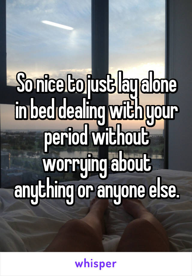 So nice to just lay alone in bed dealing with your period without worrying about anything or anyone else.