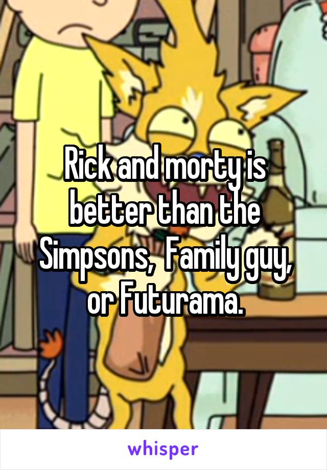 Rick and morty is better than the Simpsons,  Family guy, or Futurama.