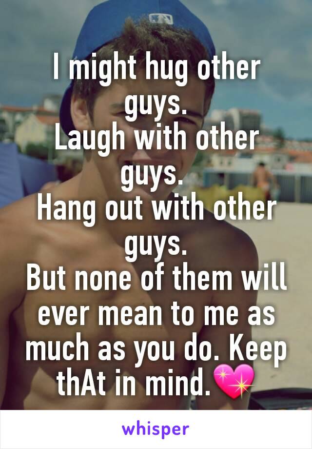 I might hug other guys.
Laugh with other guys. 
Hang out with other guys.
But none of them will ever mean to me as much as you do. Keep thAt in mind.💖