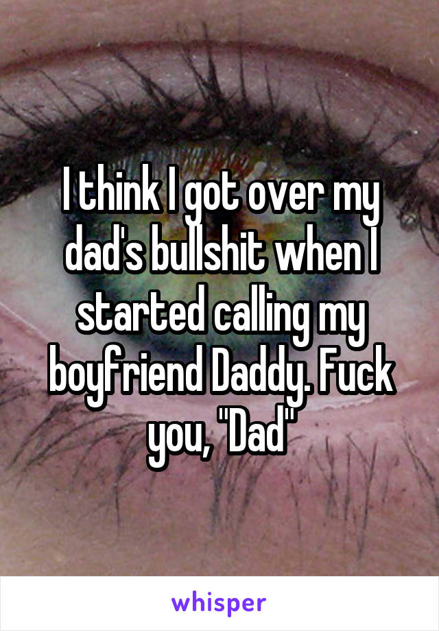 I think I got over my dad's bullshit when I started calling my boyfriend Daddy. Fuck you, "Dad"