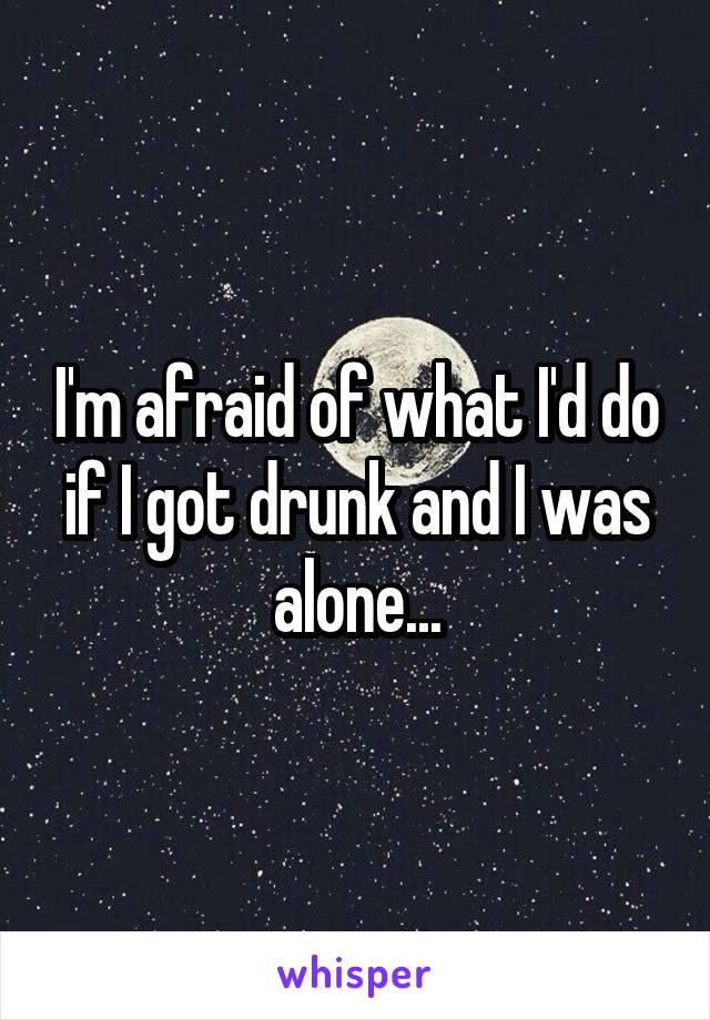 I'm afraid of what I'd do if I got drunk and I was alone...