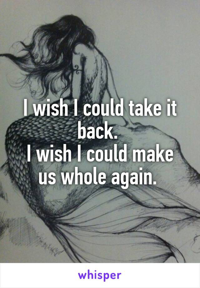 I wish I could take it back. 
I wish I could make us whole again. 