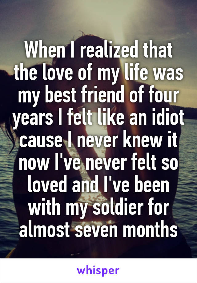 When I realized that the love of my life was my best friend of four years I felt like an idiot cause I never knew it now I've never felt so loved and I've been with my soldier for almost seven months