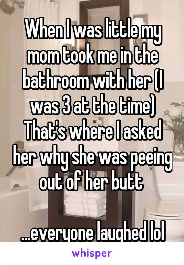 When I was little my mom took me in the bathroom with her (I was 3 at the time)
That's where I asked her why she was peeing out of her butt 

...everyone laughed lol