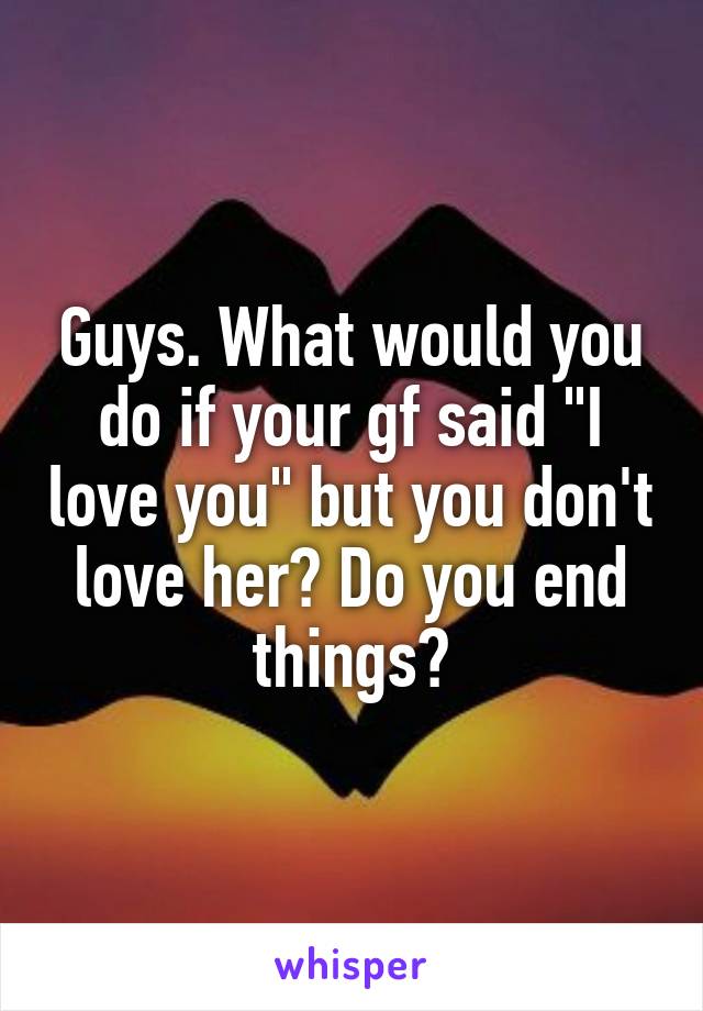 Guys. What would you do if your gf said "I love you" but you don't love her? Do you end things?