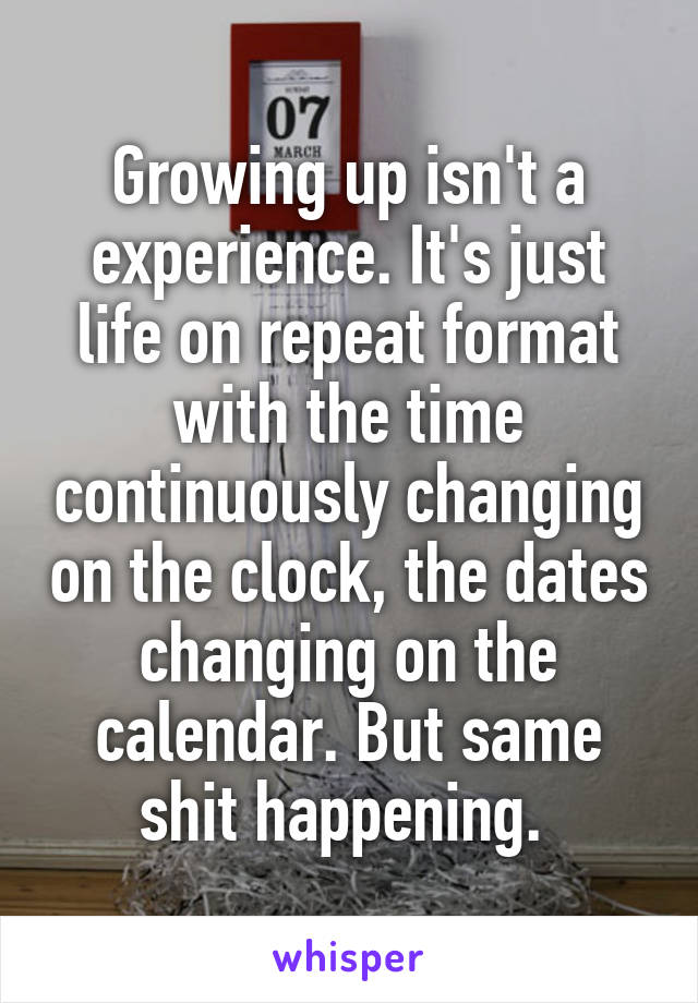 Growing up isn't a experience. It's just life on repeat format with the time continuously changing on the clock, the dates changing on the calendar. But same shit happening. 