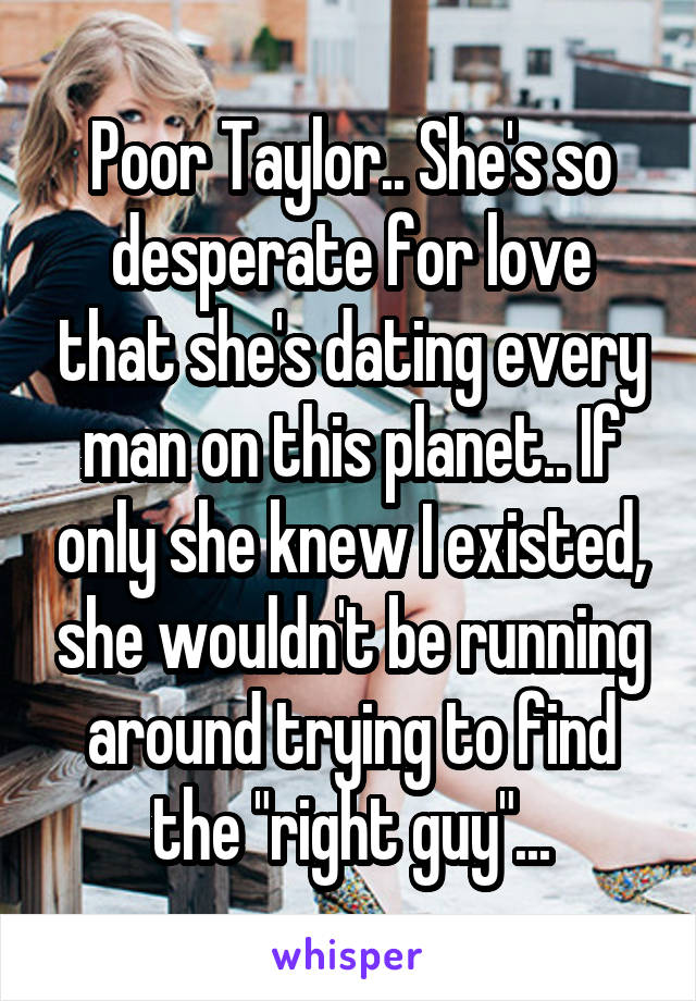 Poor Taylor.. She's so desperate for love that she's dating every man on this planet.. If only she knew I existed, she wouldn't be running around trying to find the "right guy"...