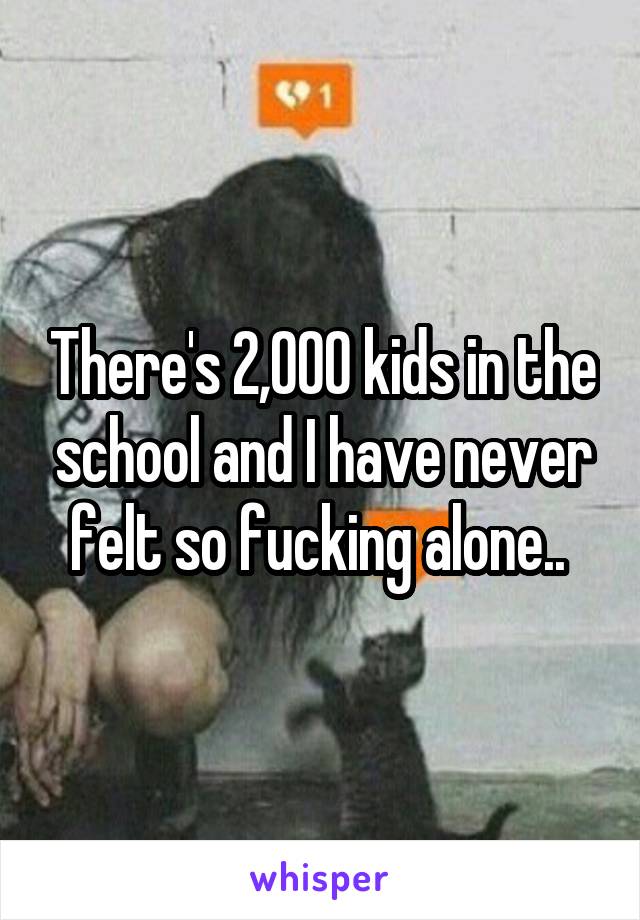 There's 2,000 kids in the school and I have never felt so fucking alone.. 