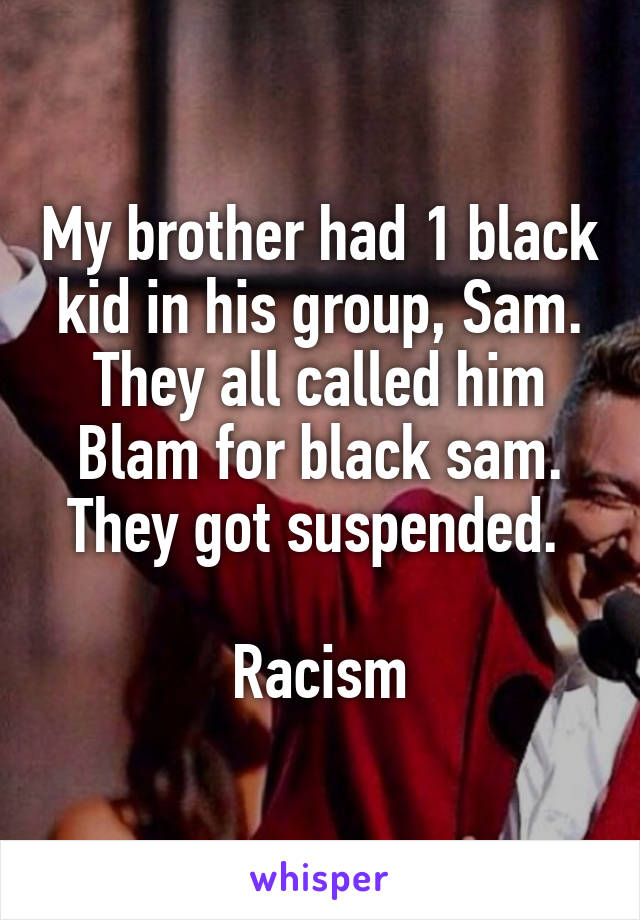 My brother had 1 black kid in his group, Sam. They all called him Blam for black sam. They got suspended. 

Racism