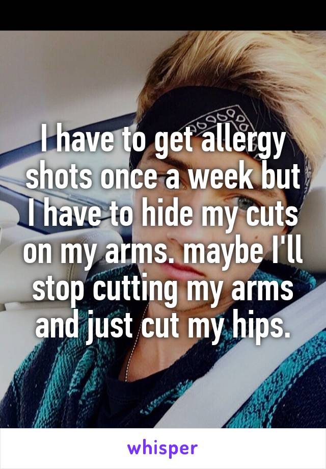 I have to get allergy shots once a week but I have to hide my cuts on my arms. maybe I'll stop cutting my arms and just cut my hips.