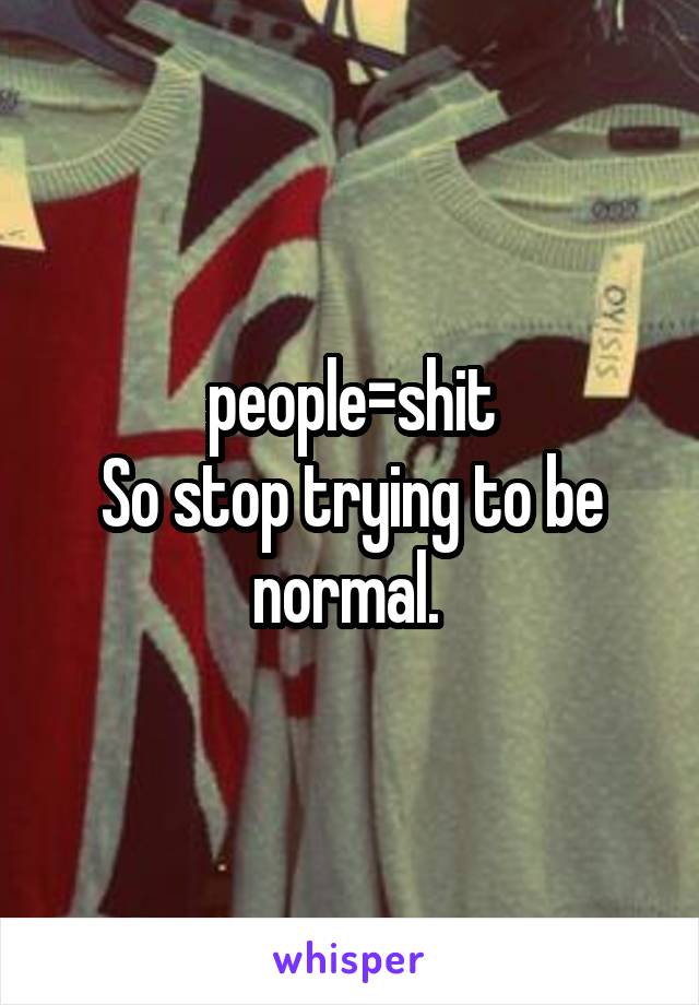 people=shit
So stop trying to be normal. 