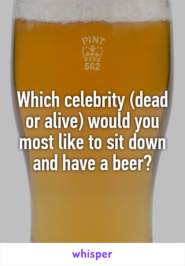 Which celebrity (dead or alive) would you most like to sit down and have a beer?