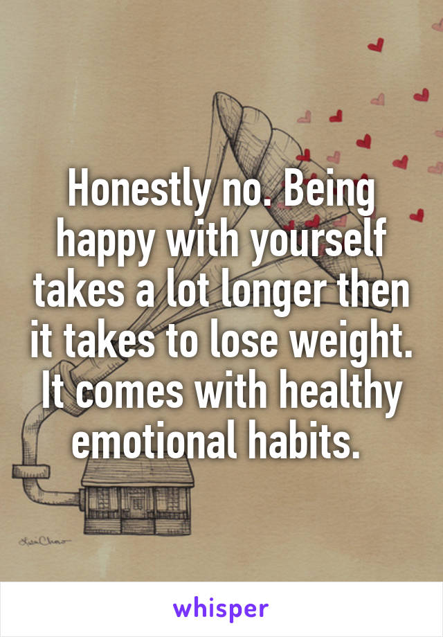 Honestly no. Being happy with yourself takes a lot longer then it takes to lose weight. It comes with healthy emotional habits. 