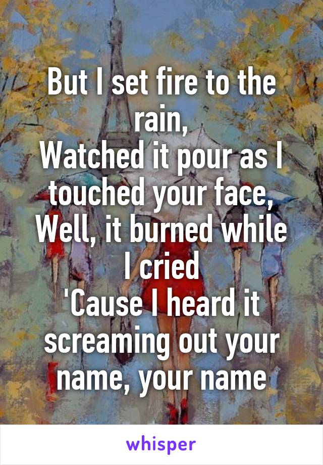 But I set fire to the rain,
Watched it pour as I touched your face,
Well, it burned while I cried
'Cause I heard it screaming out your name, your name