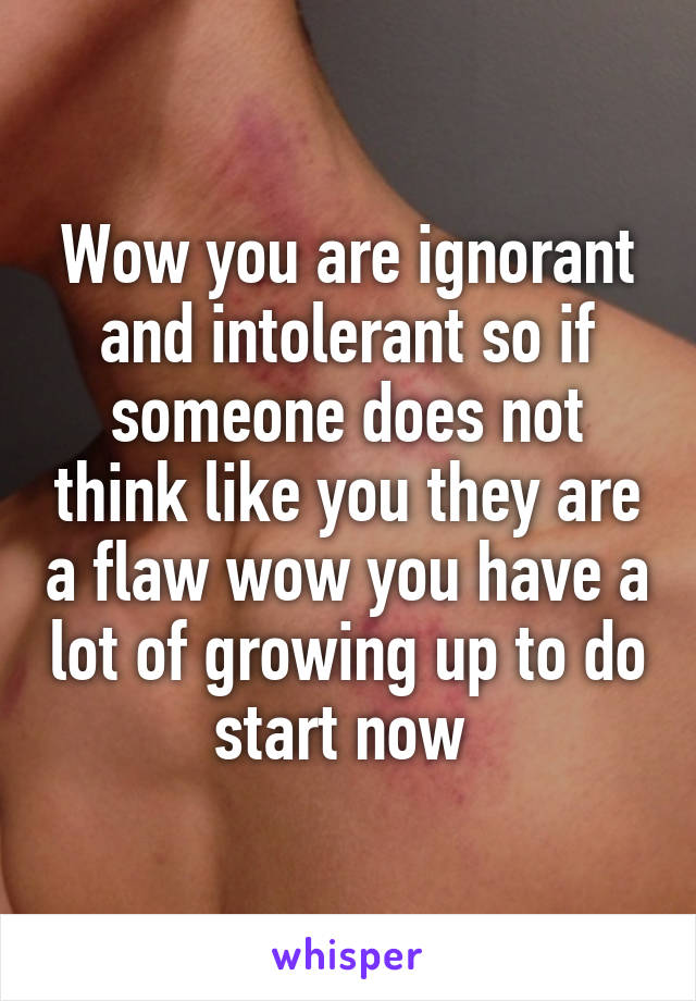 Wow you are ignorant and intolerant so if someone does not think like you they are a flaw wow you have a lot of growing up to do start now 