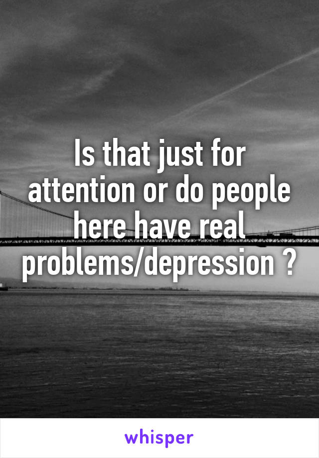 Is that just for attention or do people here have real problems/depression ? 