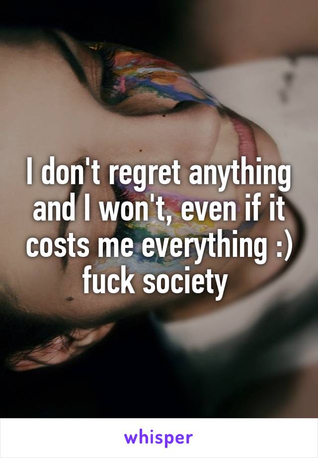 I don't regret anything and I won't, even if it costs me everything :) fuck society 