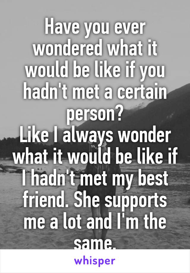 Have you ever wondered what it would be like if you hadn't met a certain person?
Like I always wonder what it would be like if I hadn't met my best friend. She supports me a lot and I'm the same.