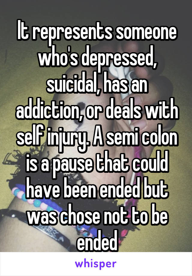 It represents someone who's depressed, suicidal, has an addiction, or deals with self injury. A semi colon is a pause that could have been ended but was chose not to be ended