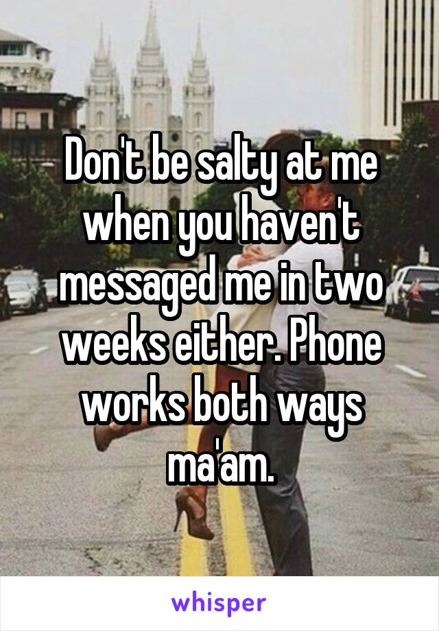 Don't be salty at me when you haven't messaged me in two weeks either. Phone works both ways ma'am.