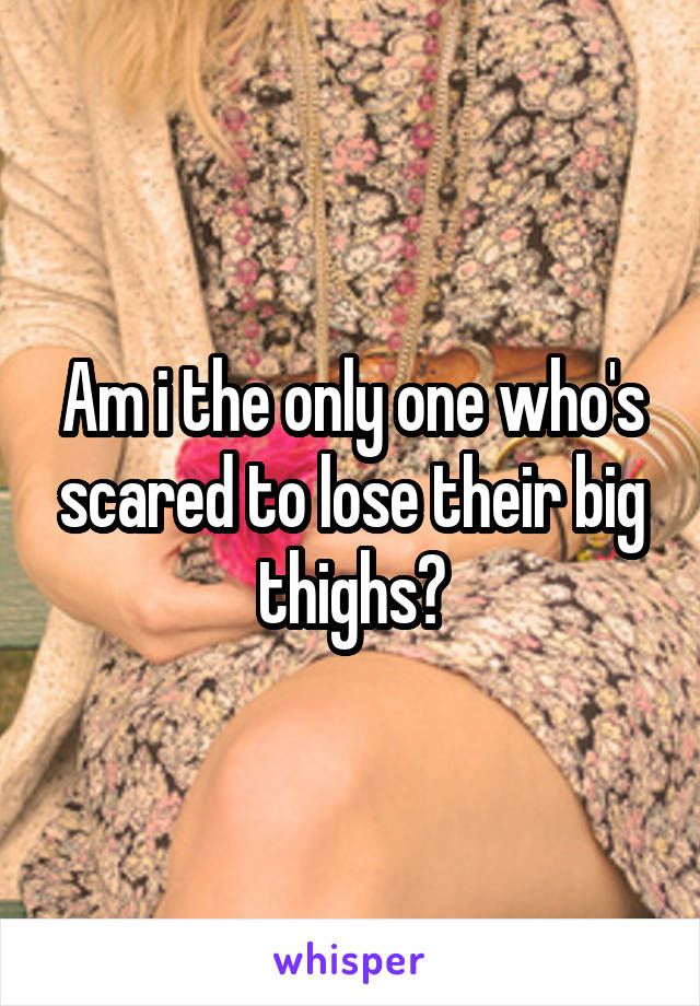 Am i the only one who's scared to lose their big thighs?