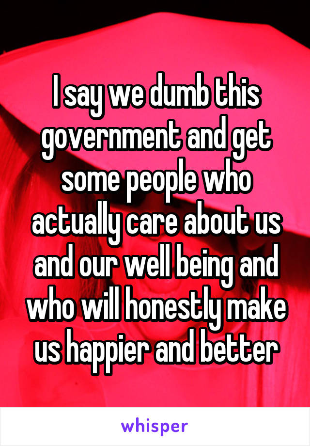 I say we dumb this government and get some people who actually care about us and our well being and who will honestly make us happier and better