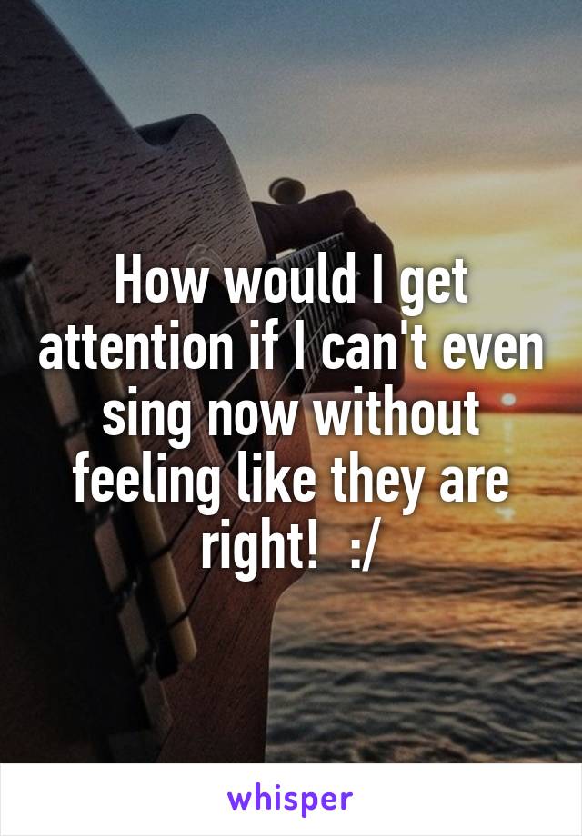 How would I get attention if I can't even sing now without feeling like they are right!  :/