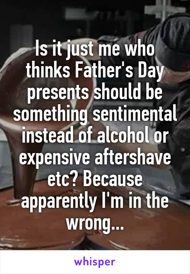 Is it just me who thinks Father's Day presents should be something sentimental instead of alcohol or expensive aftershave etc? Because apparently I'm in the wrong...