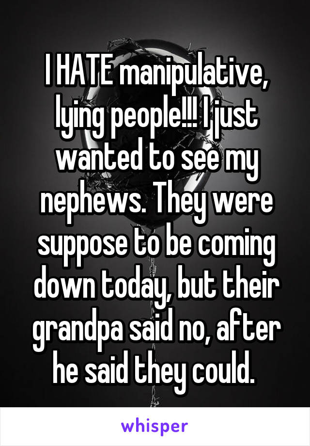 I HATE manipulative, lying people!!! I just wanted to see my nephews. They were suppose to be coming down today, but their grandpa said no, after he said they could. 