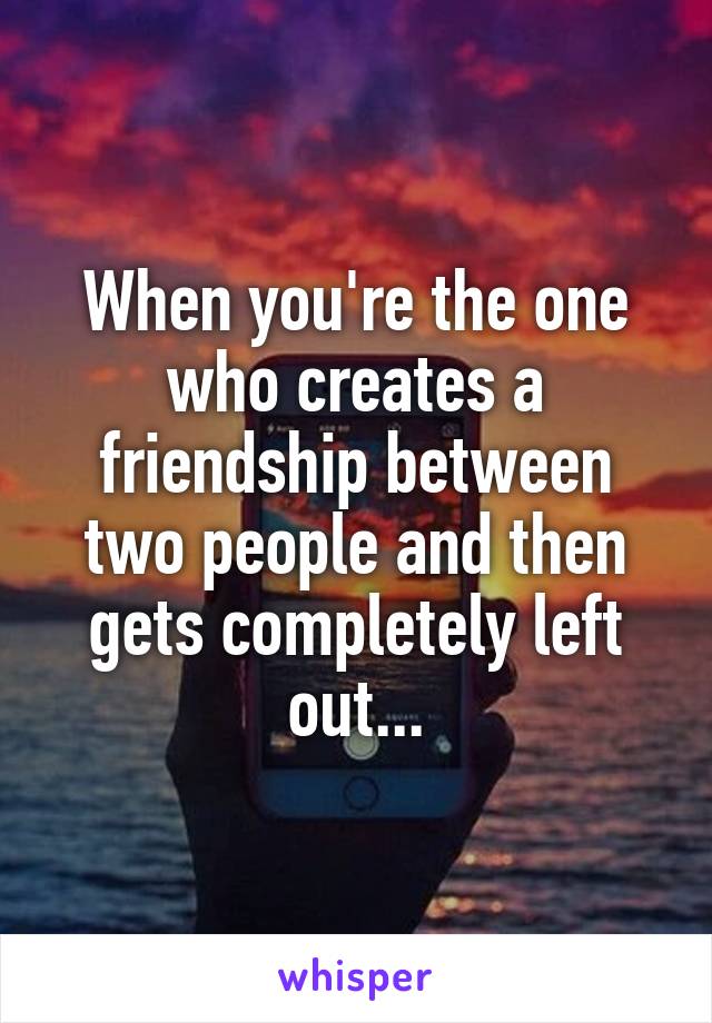 When you're the one who creates a friendship between two people and then gets completely left out...