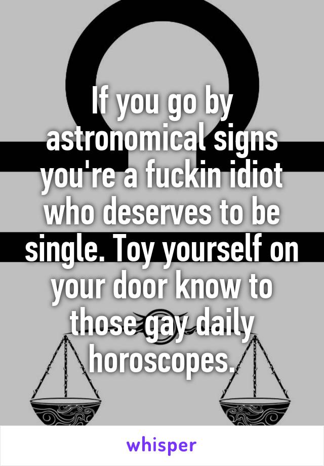 If you go by astronomical signs you're a fuckin idiot who deserves to be single. Toy yourself on your door know to those gay daily horoscopes.