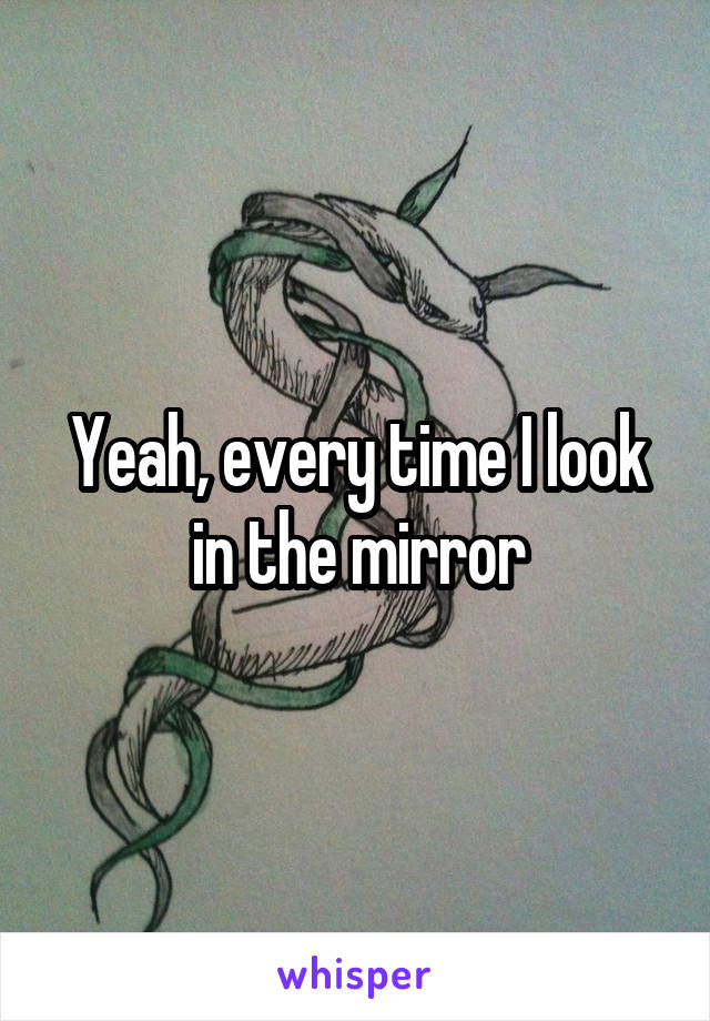 Yeah, every time I look in the mirror