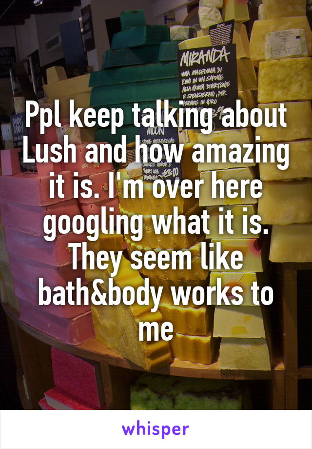 Ppl keep talking about Lush and how amazing it is. I'm over here googling what it is. They seem like bath&body works to me