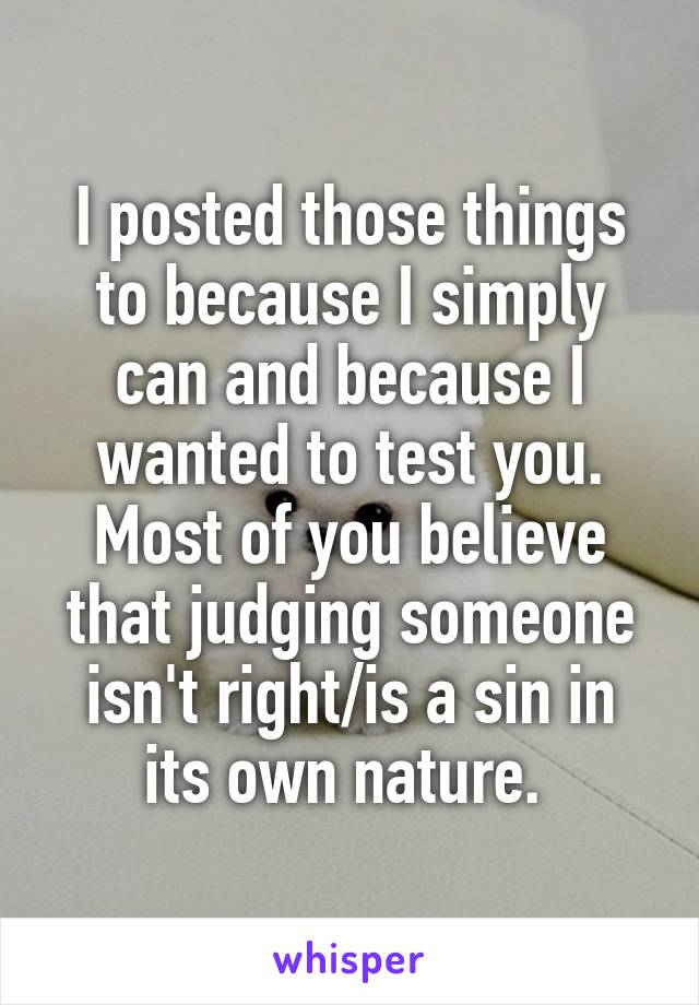 I posted those things to because I simply can and because I wanted to test you. Most of you believe that judging someone isn't right/is a sin in its own nature. 