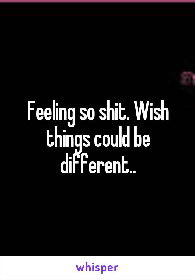 Feeling so shit. Wish things could be different..