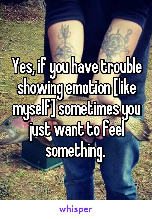 Yes, if you have trouble showing emotion [like myself] sometimes you just want to feel something. 