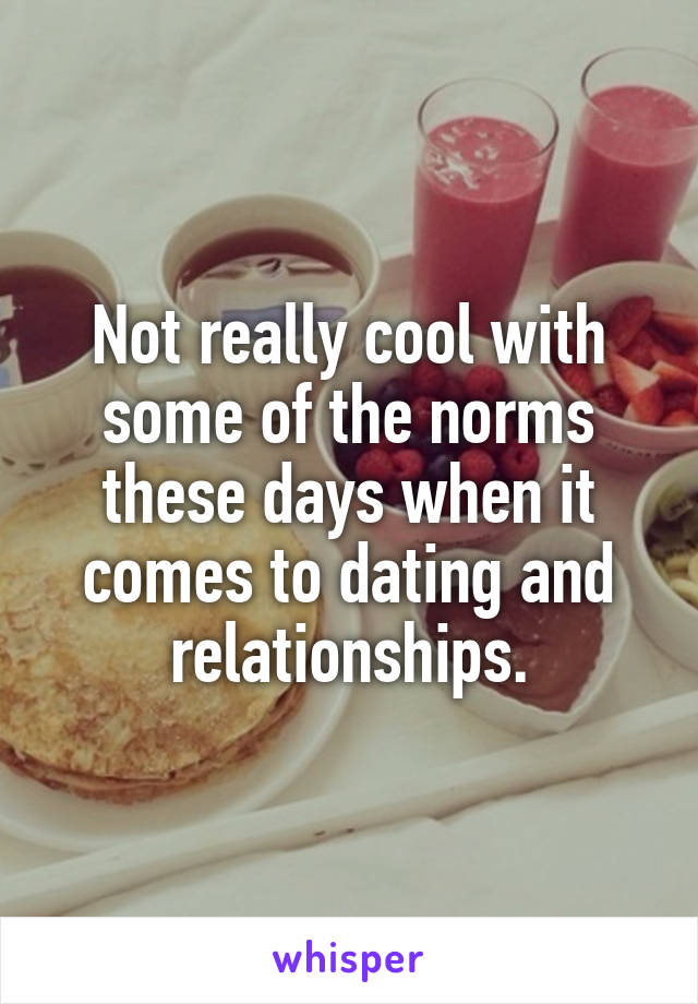 Not really cool with some of the norms these days when it comes to dating and relationships.