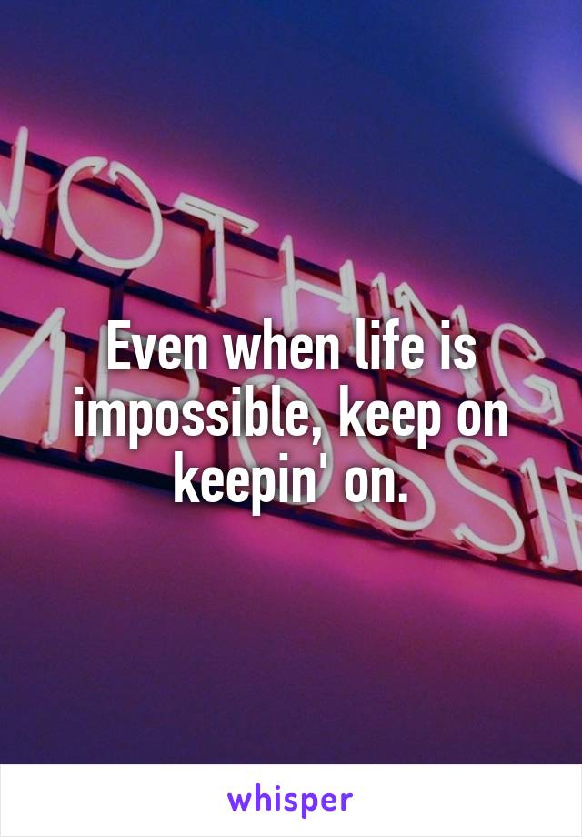 Even when life is impossible, keep on keepin' on.