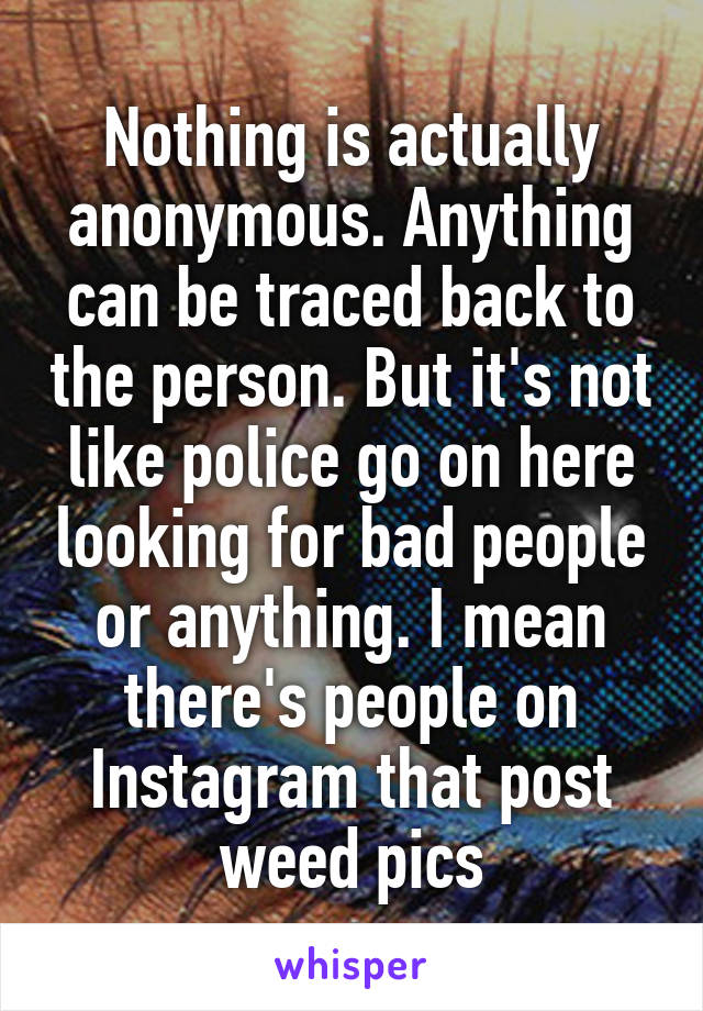 Nothing is actually anonymous. Anything can be traced back to the person. But it's not like police go on here looking for bad people or anything. I mean there's people on Instagram that post weed pics