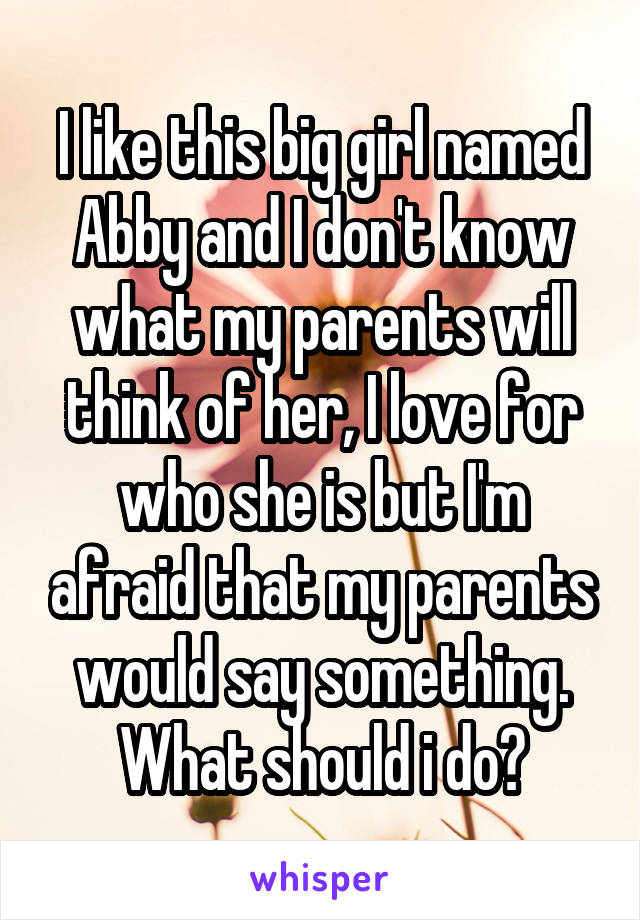 I like this big girl named Abby and I don't know what my parents will think of her, I love for who she is but I'm afraid that my parents would say something.
What should i do?