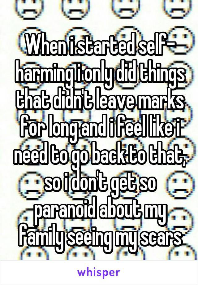 When i started self- harming i only did things that didn't leave marks for long and i feel like i need to go back to that, so i don't get so paranoid about my family seeing my scars