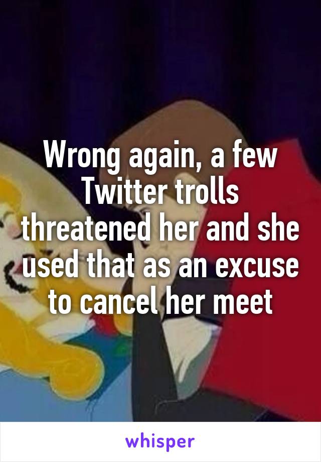 Wrong again, a few Twitter trolls threatened her and she used that as an excuse to cancel her meet