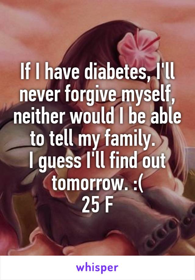 If I have diabetes, I'll never forgive myself, neither would I be able to tell my family.  
I guess I'll find out tomorrow. :(
25 F