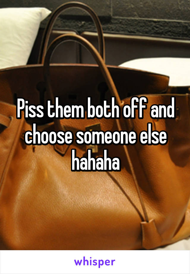 Piss them both off and choose someone else hahaha