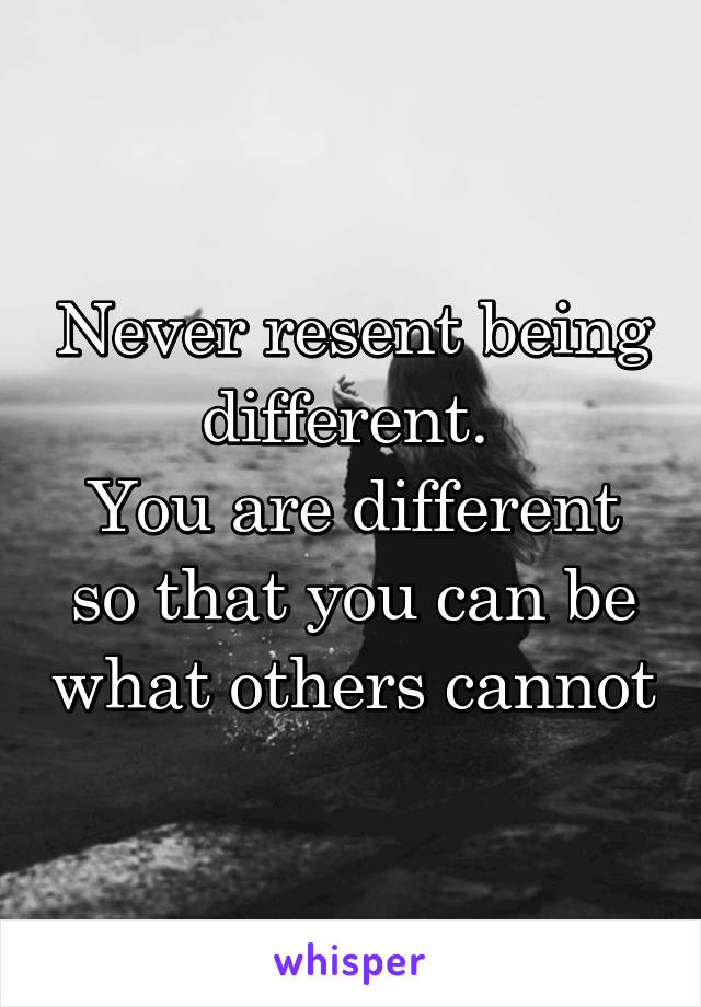 Never resent being different. 
You are different so that you can be what others cannot