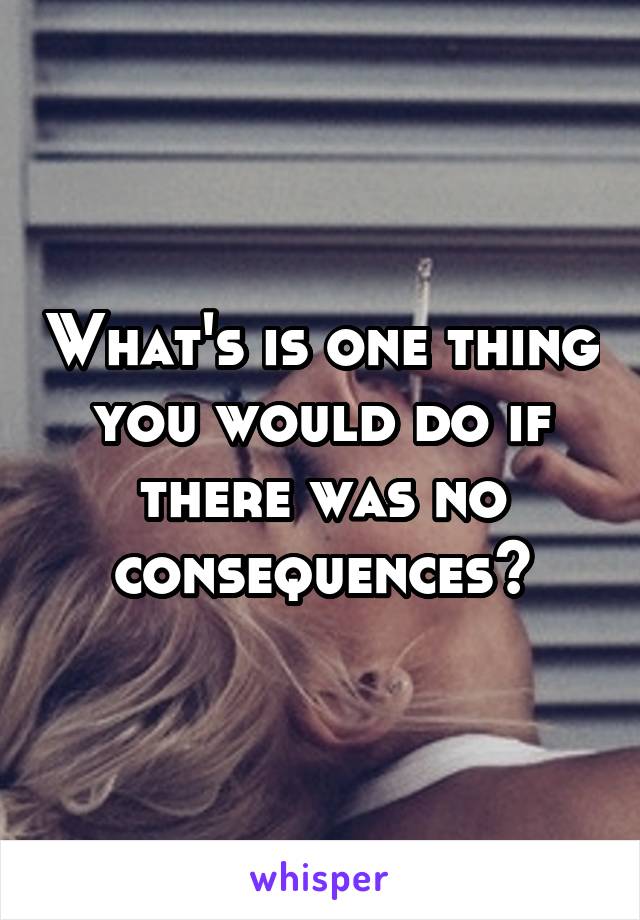 What's is one thing you would do if there was no consequences?